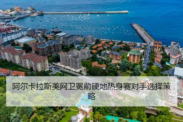 阿尔卡拉斯美网卫冕前硬地热身赛对手选择策略