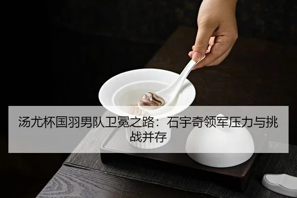 汤尤杯国羽男队卫冕之路：石宇奇领军压力与挑战并存