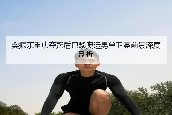 樊振东重庆夺冠后巴黎奥运男单卫冕前景深度剖析