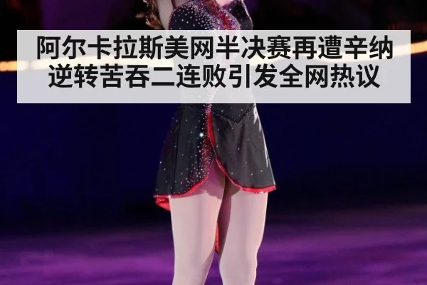 阿尔卡拉斯美网半决赛再遭辛纳逆转苦吞二连败引发全网热议