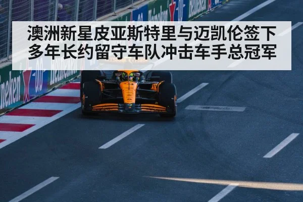 澳洲新星皮亚斯特里与迈凯伦签下多年长约留守车队冲击车手总冠军